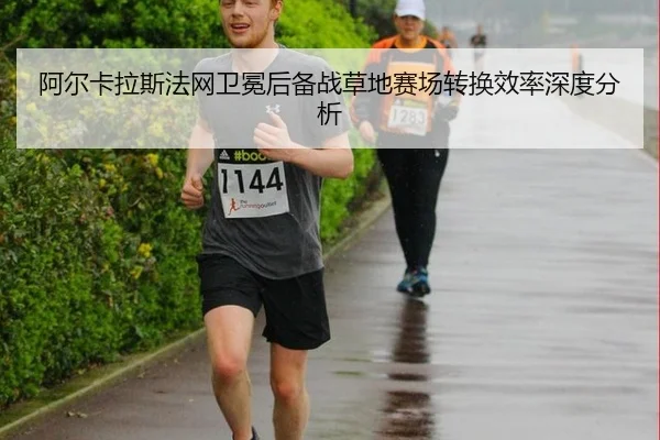 阿尔卡拉斯法网卫冕后备战草地赛场转换效率深度分析